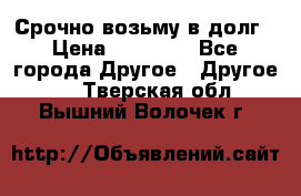 Срочно возьму в долг › Цена ­ 50 000 - Все города Другое » Другое   . Тверская обл.,Вышний Волочек г.